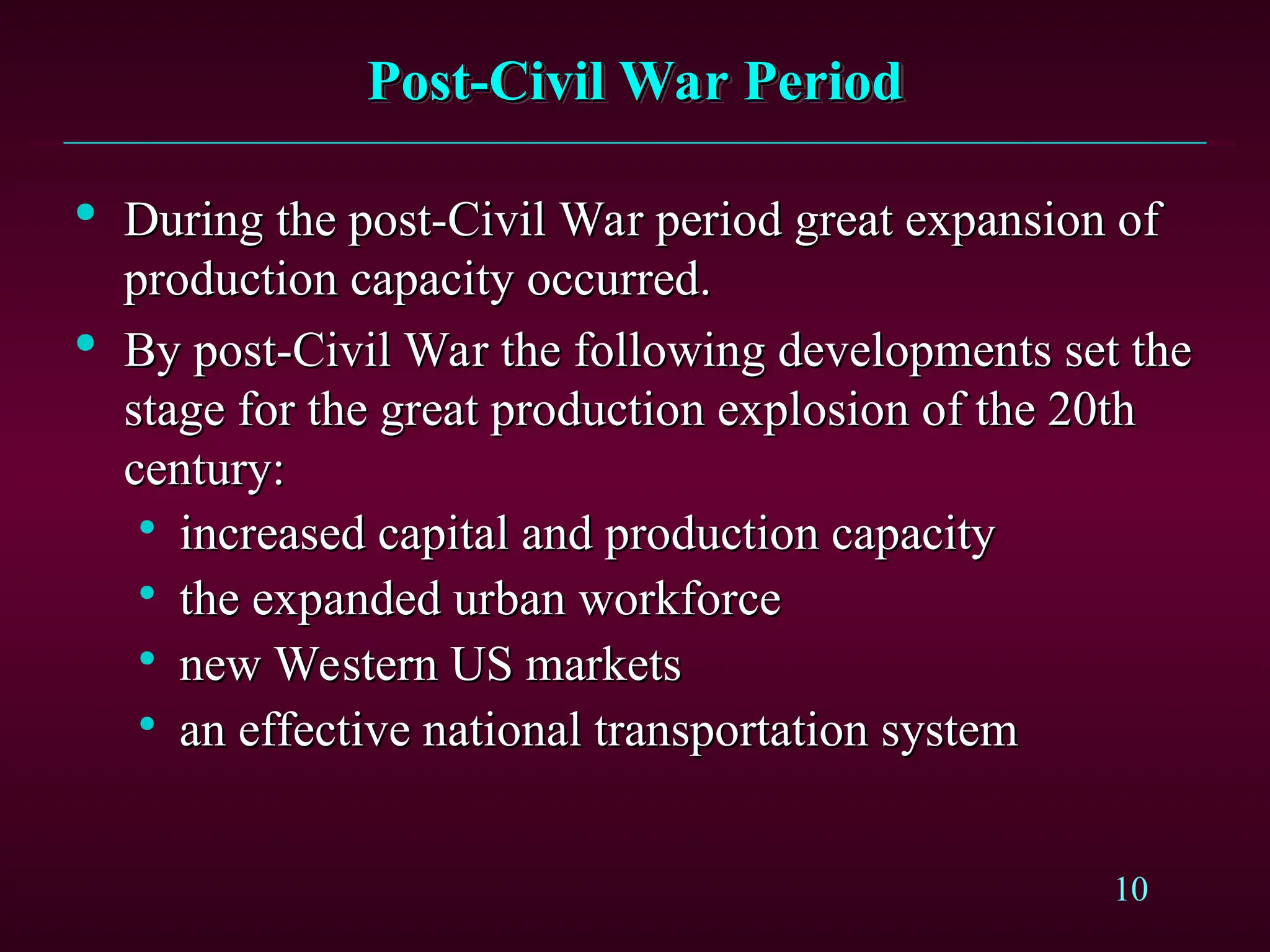 10
Post-Civil War Period
Post-Civil War Period

During the post-Civil War period great expansion of
During the post-Civil War period great expansion of
production capacity occurred.
production capacity occurred.

By post-Civil War the following developments set the
By post-Civil War the following developments set the
stage for the great production explosion of the 20th
stage for the great production explosion of the 20th
century:
century:

increased capital and production capacity
increased capital and production capacity

the expanded urban workforce
the expanded urban workforce

new Western US markets
new Western US markets

an effective national transportation system
an effective national transportation system
 