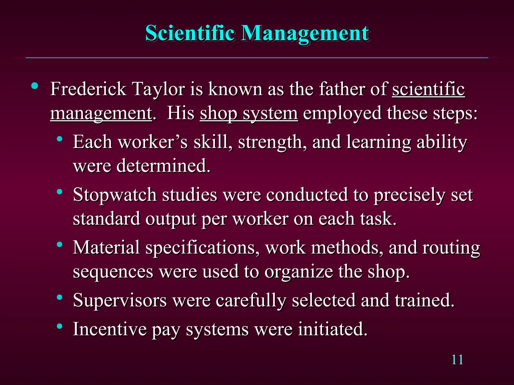 11
Scientific Management
Scientific Management

Frederick Taylor is known as the father of
Frederick Taylor is known as the father of scientific
scientific
management
management. His
. His shop system
shop system employed these steps:
employed these steps:

Each worker’s skill, strength, and learning ability
Each worker’s skill, strength, and learning ability
were determined.
were determined.

Stopwatch studies were conducted to precisely set
Stopwatch studies were conducted to precisely set
standard output per worker on each task.
standard output per worker on each task.

Material specifications, work methods, and routing
Material specifications, work methods, and routing
sequences were used to organize the shop.
sequences were used to organize the shop.

Supervisors were carefully selected and trained.
Supervisors were carefully selected and trained.

Incentive pay systems were initiated.
Incentive pay systems were initiated.
 