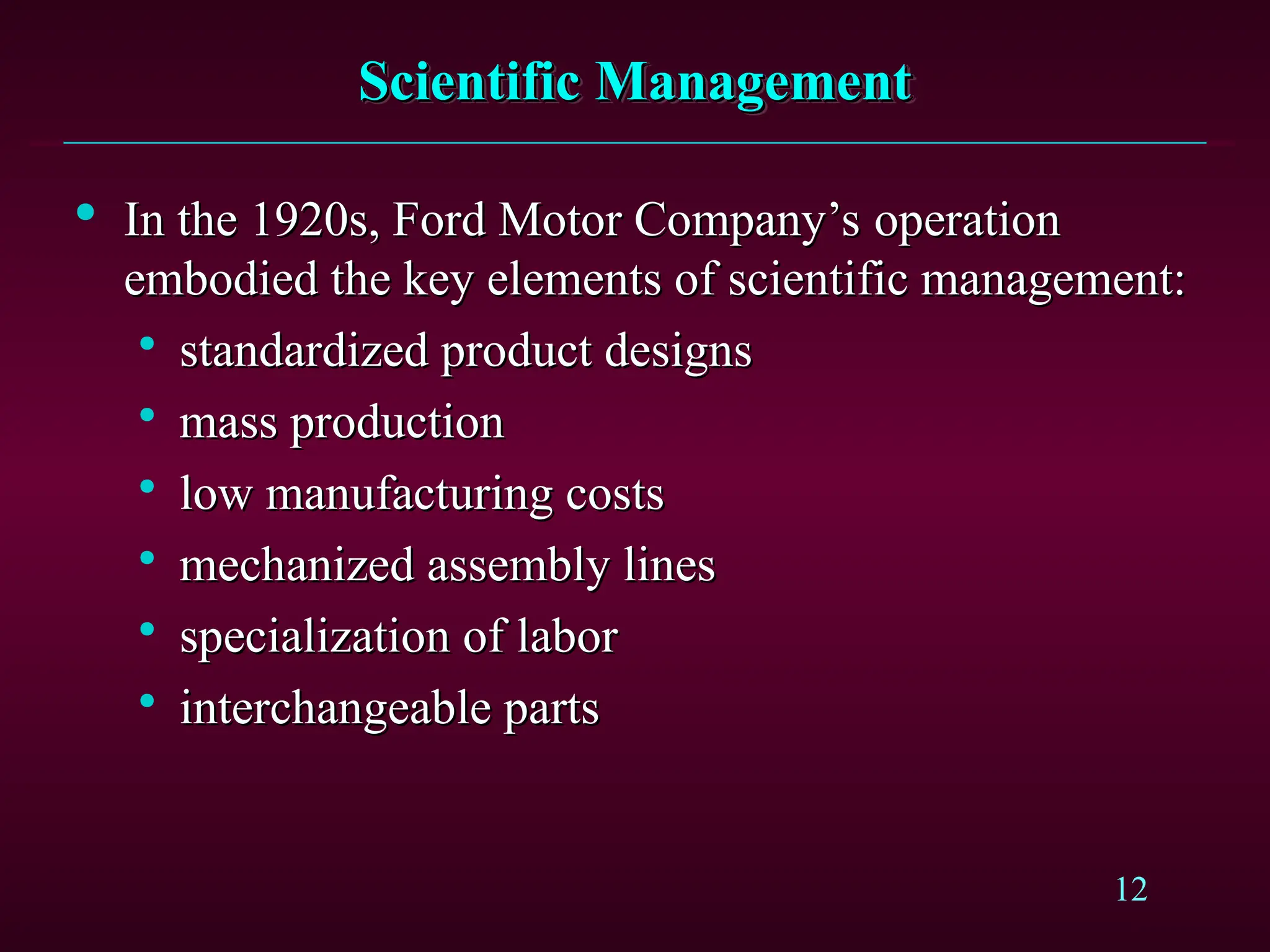 12
Scientific Management
Scientific Management

In the 1920s, Ford Motor Company’s operation
In the 1920s, Ford Motor Company’s operation
embodied the key elements of scientific management:
embodied the key elements of scientific management:

standardized product designs
standardized product designs

mass production
mass production

low manufacturing costs
low manufacturing costs

mechanized assembly lines
mechanized assembly lines

specialization of labor
specialization of labor

interchangeable parts
interchangeable parts
 