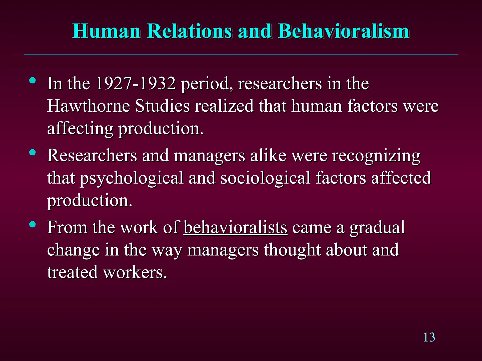 13
Human Relations and Behavioralism
Human Relations and Behavioralism

In the 1927-1932 period, researchers in the
In the 1927-1932 period, researchers in the
Hawthorne Studies realized that human factors were
Hawthorne Studies realized that human factors were
affecting production.
affecting production.

Researchers and managers alike were recognizing
Researchers and managers alike were recognizing
that psychological and sociological factors affected
that psychological and sociological factors affected
production.
production.

From the work of
From the work of behavioralists
behavioralists came a gradual
came a gradual
change in the way managers thought about and
change in the way managers thought about and
treated workers.
treated workers.
 