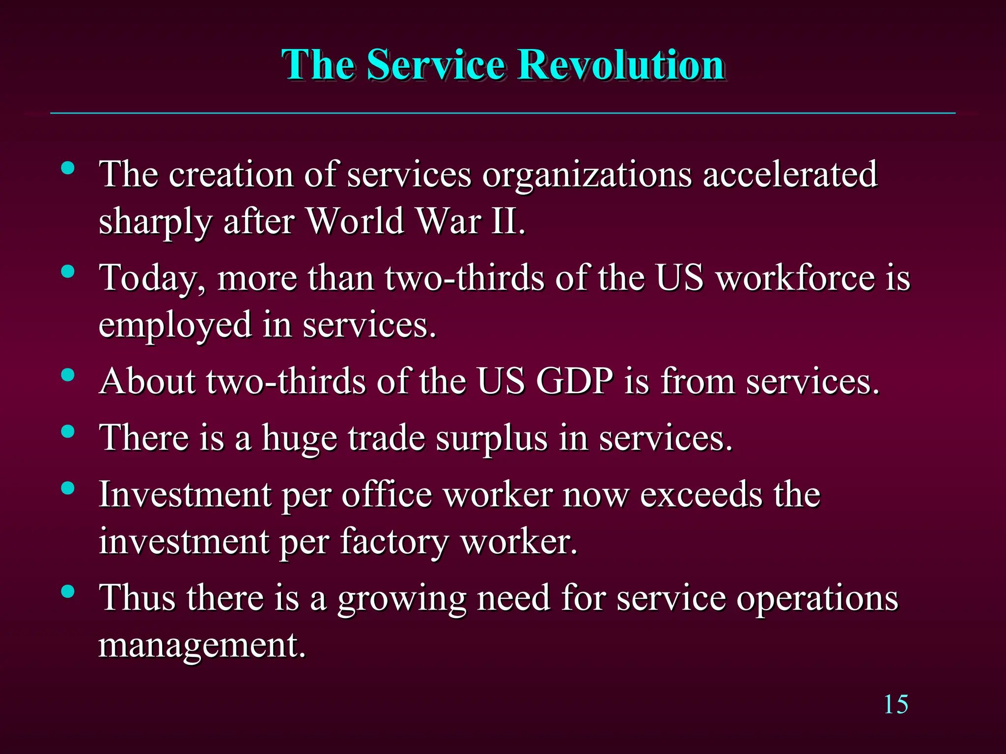 15
The Service Revolution
The Service Revolution

The creation of services organizations accelerated
The creation of services organizations accelerated
sharply after World War II.
sharply after World War II.

Today, more than two-thirds of the US workforce is
Today, more than two-thirds of the US workforce is
employed in services.
employed in services.

About two-thirds of the US GDP is from services.
About two-thirds of the US GDP is from services.

There is a huge trade surplus in services.
There is a huge trade surplus in services.

Investment per office worker now exceeds the
Investment per office worker now exceeds the
investment per factory worker.
investment per factory worker.

Thus there is a growing need for service operations
Thus there is a growing need for service operations
management.
management.
 