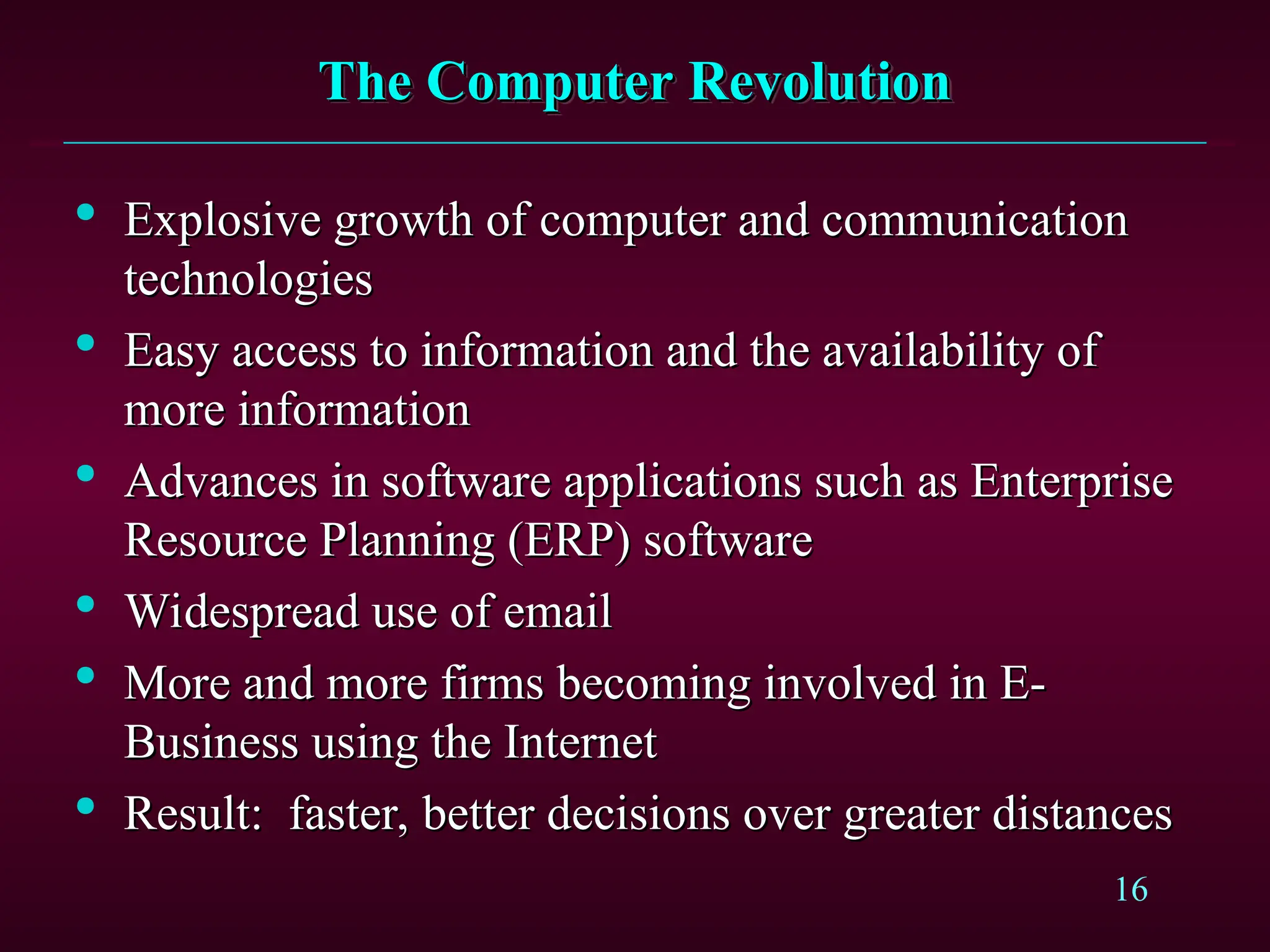 16
The Computer Revolution
The Computer Revolution

Explosive growth of computer and communication
Explosive growth of computer and communication
technologies
technologies

Easy access to information and the availability of
Easy access to information and the availability of
more information
more information

Advances in software applications such as Enterprise
Advances in software applications such as Enterprise
Resource Planning (ERP) software
Resource Planning (ERP) software

Widespread use of email
Widespread use of email

More and more firms becoming involved in E-
More and more firms becoming involved in E-
Business using the Internet
Business using the Internet

Result:
Result: faster, better decisions over greater distances
faster, better decisions over greater distances
 