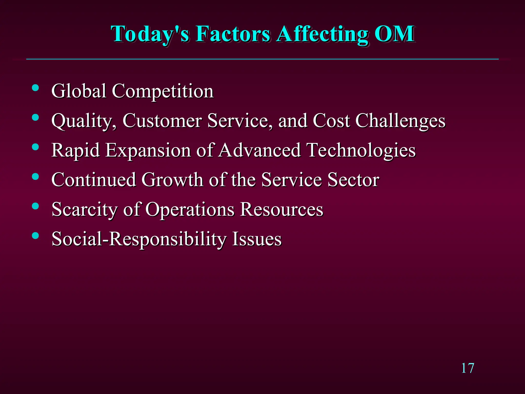 17
Today's Factors Affecting OM
Today's Factors Affecting OM

Global Competition
Global Competition

Quality, Customer Service, and Cost Challenges
Quality, Customer Service, and Cost Challenges

Rapid Expansion of Advanced Technologies
Rapid Expansion of Advanced Technologies

Continued Growth of the Service Sector
Continued Growth of the Service Sector

Scarcity of Operations Resources
Scarcity of Operations Resources

Social-Responsibility Issues
Social-Responsibility Issues
 