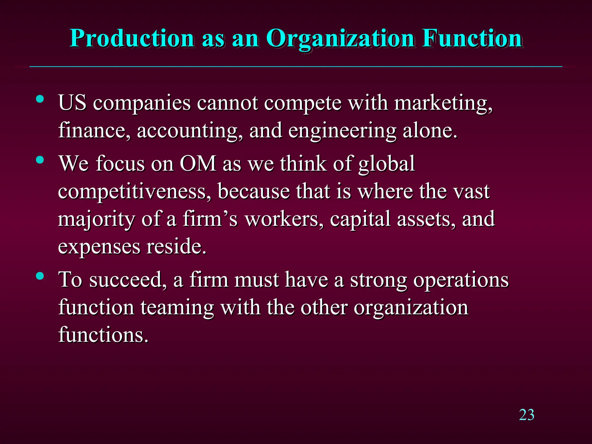 23
Production as an Organization Function
Production as an Organization Function

US companies cannot compete with marketing,
US companies cannot compete with marketing,
finance, accounting, and engineering alone.
finance, accounting, and engineering alone.

We focus on OM as we think of global
We focus on OM as we think of global
competitiveness, because that is where the vast
competitiveness, because that is where the vast
majority of a firm’s workers, capital assets, and
majority of a firm’s workers, capital assets, and
expenses reside.
expenses reside.

To succeed, a firm must have a strong operations
To succeed, a firm must have a strong operations
function teaming with the other organization
function teaming with the other organization
functions.
functions.
 