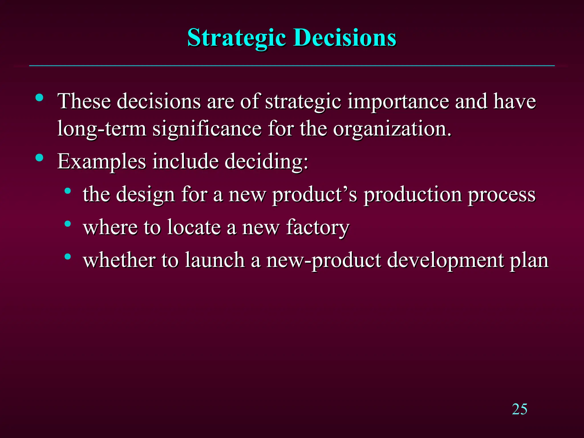 25
Strategic Decisions
Strategic Decisions

These decisions are of strategic importance and have
These decisions are of strategic importance and have
long-term significance for the organization.
long-term significance for the organization.

Examples include deciding:
Examples include deciding:

the design for a new product’s production process
the design for a new product’s production process

where to locate a new factory
where to locate a new factory

whether to launch a new-product development plan
whether to launch a new-product development plan
 