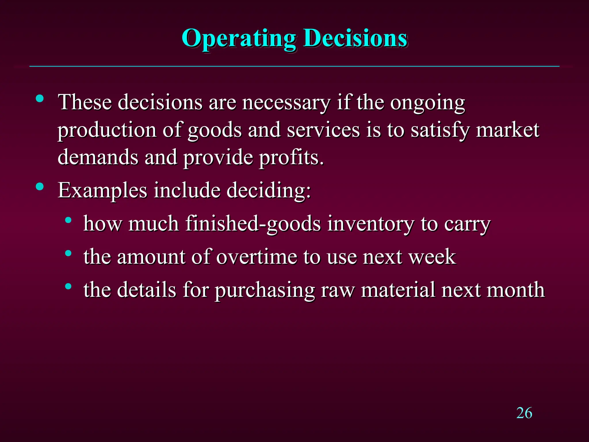 26
Operating Decisions
Operating Decisions

These decisions are necessary if the ongoing
These decisions are necessary if the ongoing
production of goods and services is to satisfy market
production of goods and services is to satisfy market
demands and provide profits.
demands and provide profits.

Examples include deciding:
Examples include deciding:

how much finished-goods inventory to carry
how much finished-goods inventory to carry

the amount of overtime to use next week
the amount of overtime to use next week

the details for purchasing raw material next month
the details for purchasing raw material next month
 