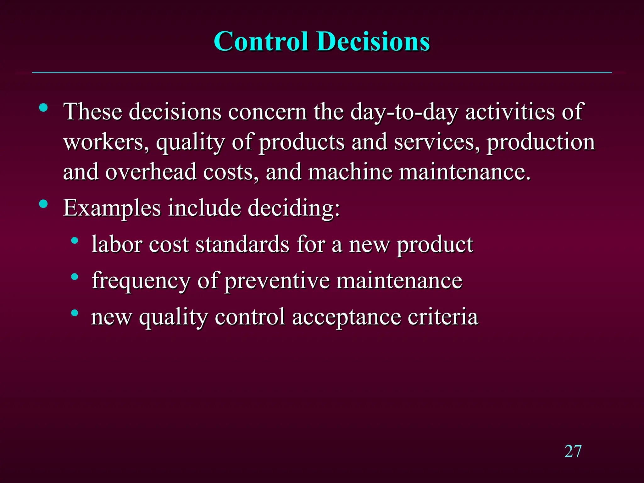27
Control Decisions
Control Decisions

These decisions concern the day-to-day activities of
These decisions concern the day-to-day activities of
workers, quality of products and services, production
workers, quality of products and services, production
and overhead costs, and machine maintenance.
and overhead costs, and machine maintenance.

Examples include deciding:
Examples include deciding:

labor cost standards for a new product
labor cost standards for a new product

frequency of preventive maintenance
frequency of preventive maintenance

new quality control acceptance criteria
new quality control acceptance criteria
 