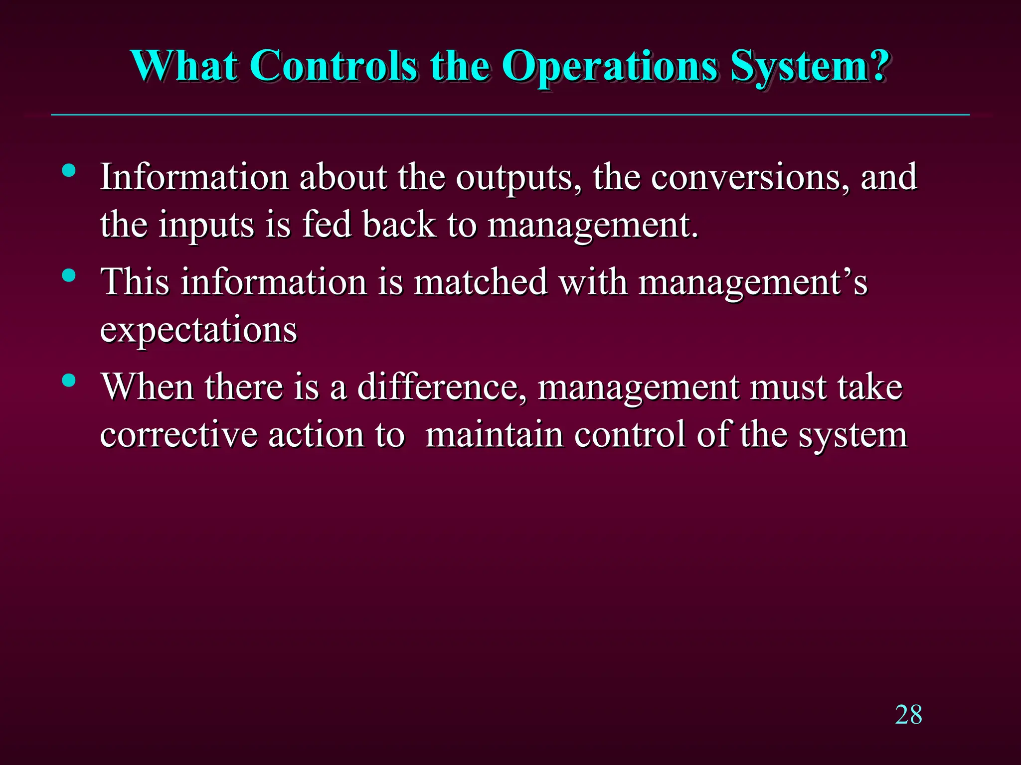 28
What Controls the Operations System?
What Controls the Operations System?

Information about the outputs, the conversions, and
Information about the outputs, the conversions, and
the inputs is fed back to management.
the inputs is fed back to management.

This information is matched with management’s
This information is matched with management’s
expectations
expectations

When there is a difference, management must take
When there is a difference, management must take
corrective action to maintain control of the system
corrective action to maintain control of the system
 