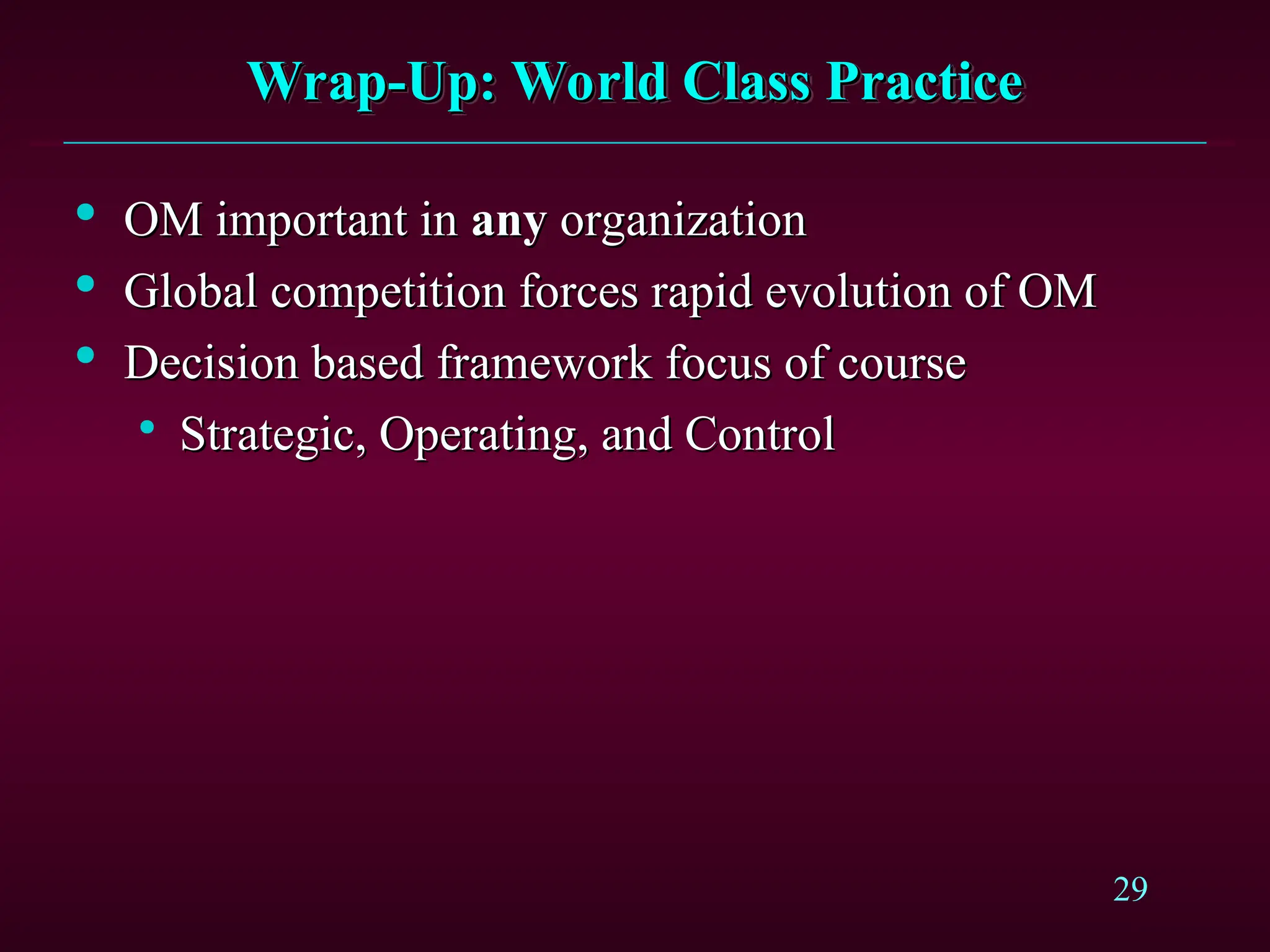 29
Wrap-Up: World Class Practice
Wrap-Up: World Class Practice

OM important in
OM important in any
any organization
organization

Global competition forces rapid evolution of OM
Global competition forces rapid evolution of OM

Decision based framework focus of course
Decision based framework focus of course

Strategic, Operating, and Control
Strategic, Operating, and Control
 