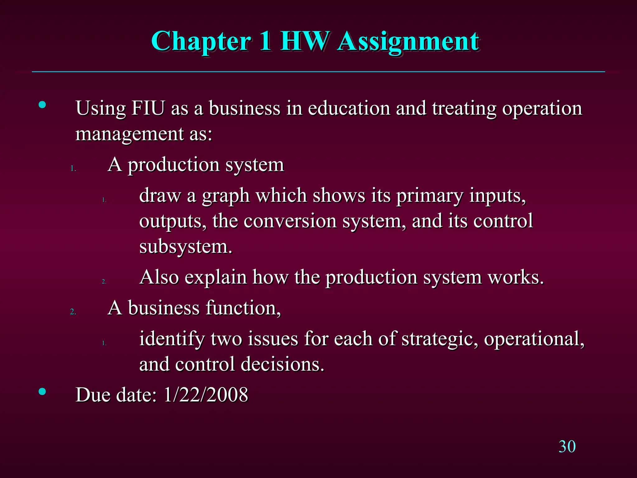 30
Chapter 1 HW Assignment
Chapter 1 HW Assignment

Using FIU as a business in education and treating operation
Using FIU as a business in education and treating operation
management as:
management as:
1.
1. A production system
A production system
1.
1. draw a graph which shows its primary inputs,
draw a graph which shows its primary inputs,
outputs, the conversion system, and its control
outputs, the conversion system, and its control
subsystem.
subsystem.
2.
2. Also explain how the production system works.
Also explain how the production system works.
2.
2. A business function,
A business function,
1.
1. identify two issues for each of strategic, operational,
identify two issues for each of strategic, operational,
and control decisions.
and control decisions.

Due date: 1/22/2008
Due date: 1/22/2008
 