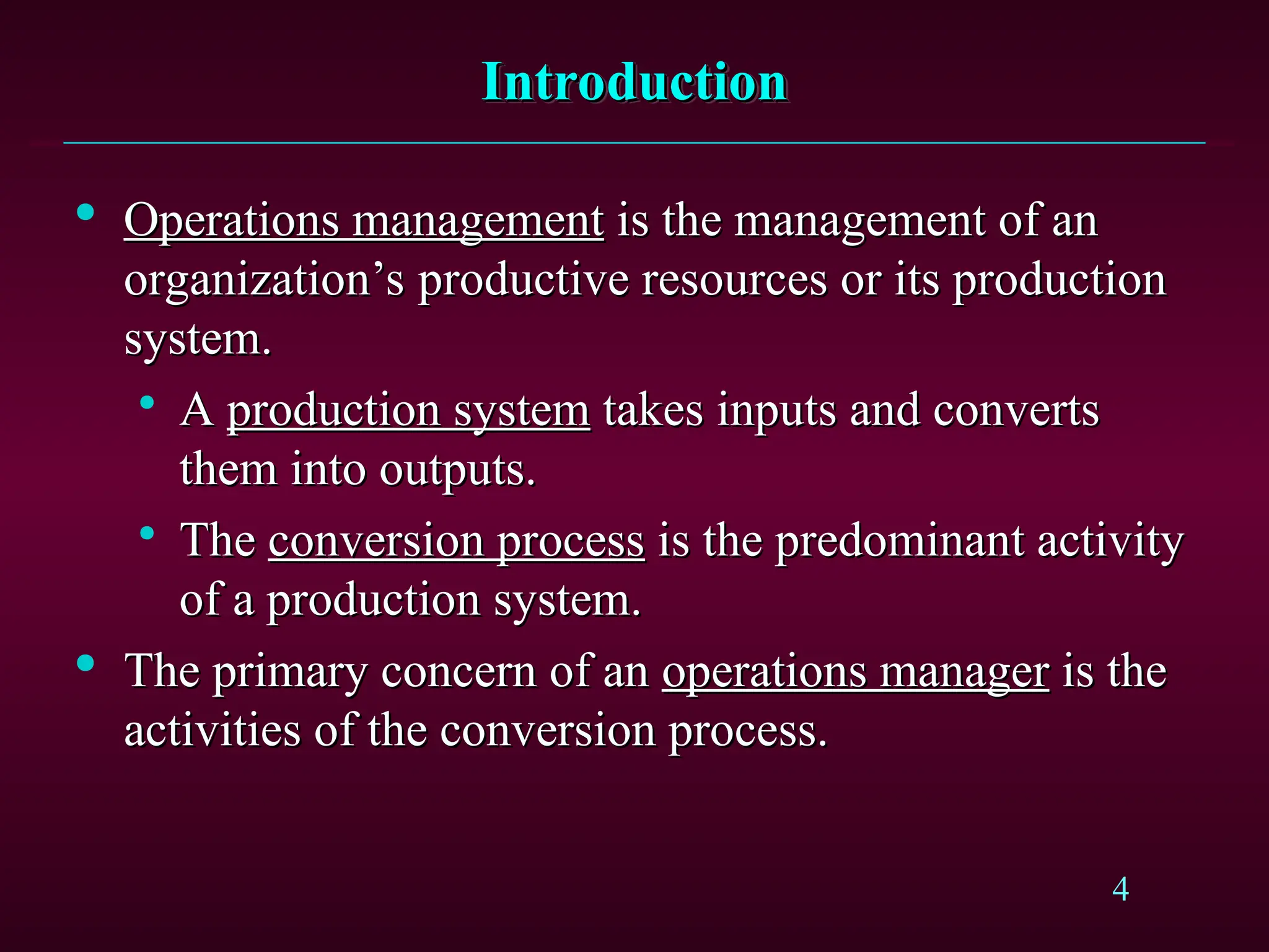 4
Introduction
Introduction

Operations management
Operations management is the management of an
is the management of an
organization’s productive resources or its production
organization’s productive resources or its production
system.
system.

A
A production system
production system takes inputs and converts
takes inputs and converts
them into outputs.
them into outputs.

The
The conversion process
conversion process is the predominant activity
is the predominant activity
of a production system.
of a production system.

The primary concern of an
The primary concern of an operations manager
operations manager is the
is the
activities of the conversion process.
activities of the conversion process.
 
