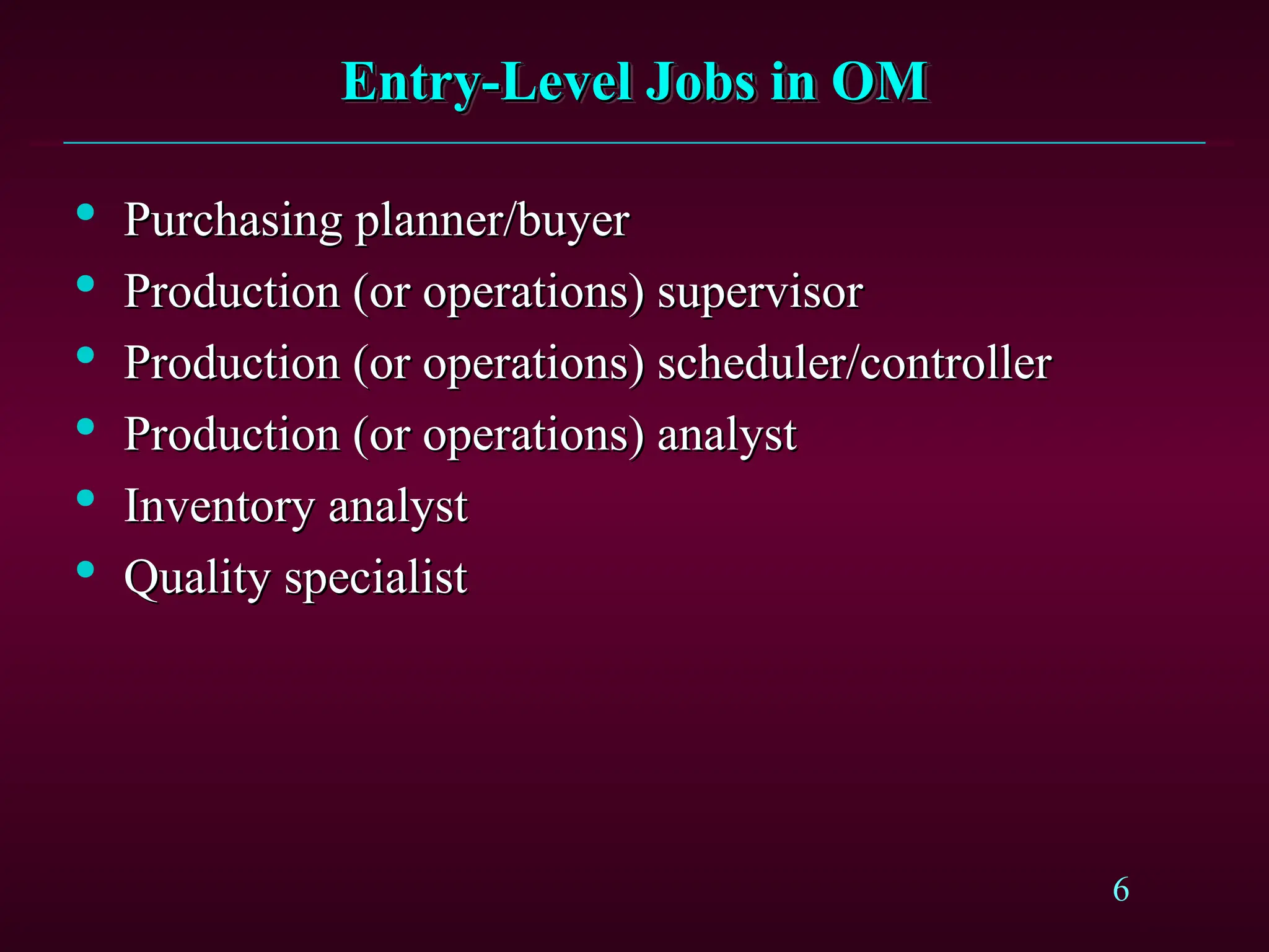 6
Entry-Level Jobs in OM
Entry-Level Jobs in OM

Purchasing planner/buyer
Purchasing planner/buyer

Production (or operations) supervisor
Production (or operations) supervisor

Production (or operations) scheduler/controller
Production (or operations) scheduler/controller

Production (or operations) analyst
Production (or operations) analyst

Inventory analyst
Inventory analyst

Quality specialist
Quality specialist
 