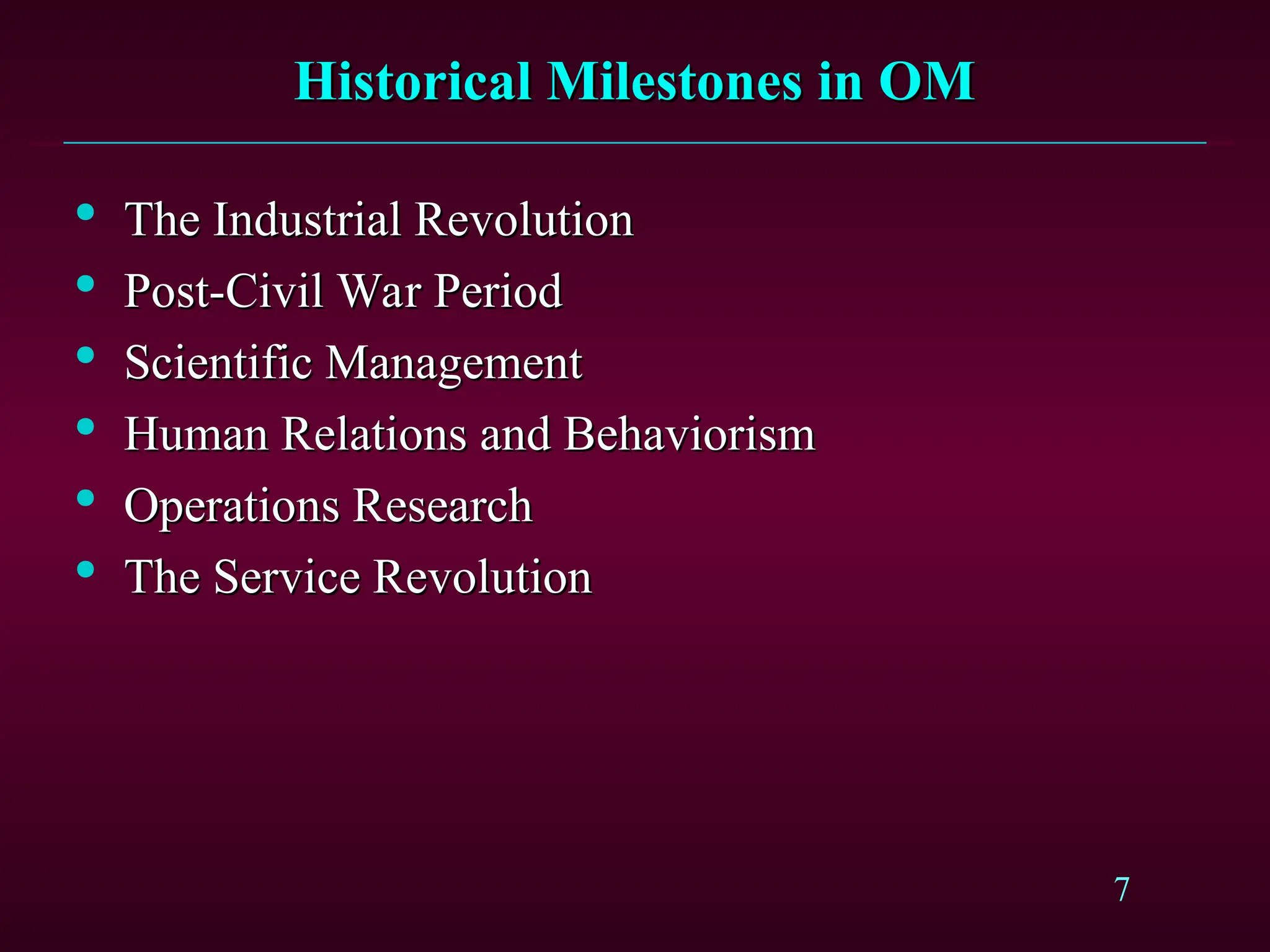 7
Historical Milestones in OM
Historical Milestones in OM

The Industrial Revolution
The Industrial Revolution

Post-Civil War Period
Post-Civil War Period

Scientific Management
Scientific Management

Human Relations and Behaviorism
Human Relations and Behaviorism

Operations Research
Operations Research

The Service Revolution
The Service Revolution
 