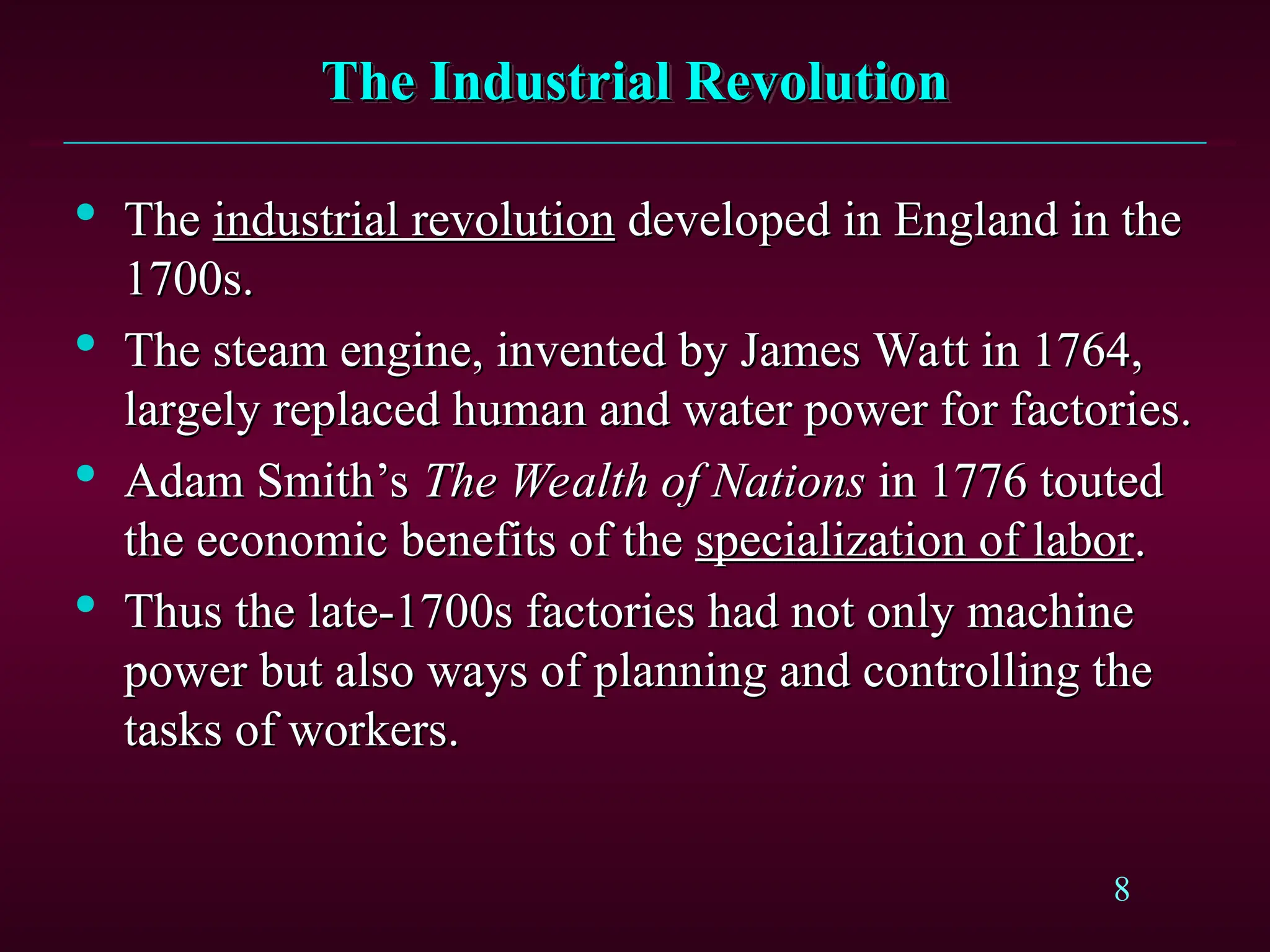 8
The Industrial Revolution
The Industrial Revolution

The
The industrial revolution
industrial revolution developed in England in the
developed in England in the
1700s.
1700s.

The steam engine, invented by James Watt in 1764,
The steam engine, invented by James Watt in 1764,
largely replaced human and water power for factories.
largely replaced human and water power for factories.

Adam Smith’s
Adam Smith’s The Wealth of Nations
The Wealth of Nations in 1776 touted
in 1776 touted
the economic benefits of the
the economic benefits of the specialization of labor
specialization of labor.
.

Thus the late-1700s factories had not only machine
Thus the late-1700s factories had not only machine
power but also ways of planning and controlling the
power but also ways of planning and controlling the
tasks of workers.
tasks of workers.
 