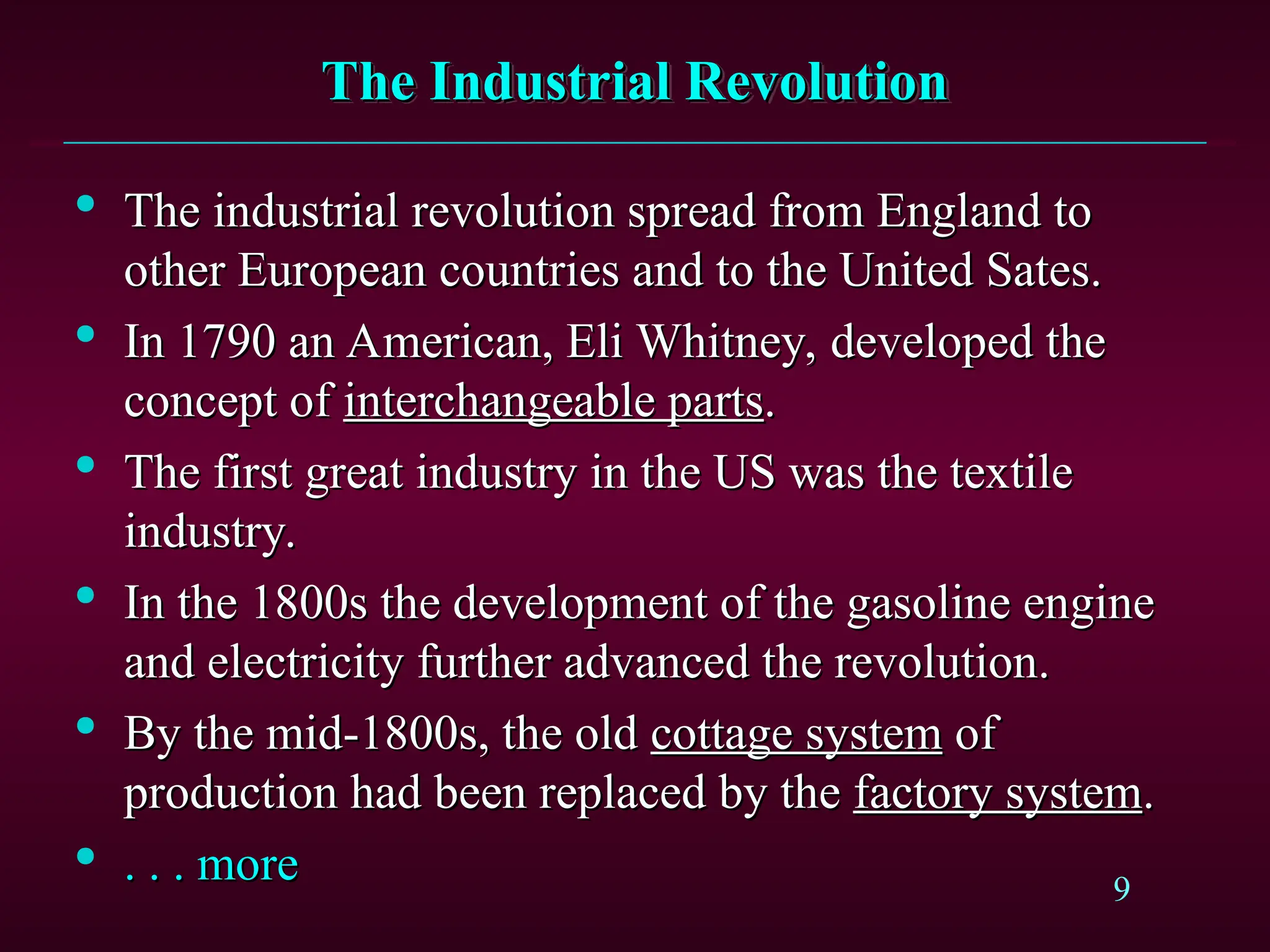 9
The Industrial Revolution
The Industrial Revolution

The industrial revolution spread from England to
The industrial revolution spread from England to
other European countries and to the United Sates.
other European countries and to the United Sates.

In 1790 an American, Eli Whitney, developed the
In 1790 an American, Eli Whitney, developed the
concept of
concept of interchangeable parts
interchangeable parts.
.

The first great industry in the US was the textile
The first great industry in the US was the textile
industry.
industry.

In the 1800s the development of the gasoline engine
In the 1800s the development of the gasoline engine
and electricity further advanced the revolution.
and electricity further advanced the revolution.

By the mid-1800s, the old
By the mid-1800s, the old cottage system
cottage system of
of
production had been replaced by the
production had been replaced by the factory system
factory system.
.

. . . more
. . . more
 