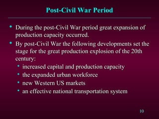 10
Post-Civil War Period
Post-Civil War Period

During the post-Civil War period great expansion of
During the post-Civil War period great expansion of
production capacity occurred.
production capacity occurred.

By post-Civil War the following developments set the
By post-Civil War the following developments set the
stage for the great production explosion of the 20th
stage for the great production explosion of the 20th
century:
century:

increased capital and production capacity
increased capital and production capacity

the expanded urban workforce
the expanded urban workforce

new Western US markets
new Western US markets

an effective national transportation system
an effective national transportation system
 