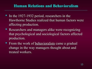 13
Human Relations and Behavioralism
Human Relations and Behavioralism

In the 1927-1932 period, researchers in the
In the 1927-1932 period, researchers in the
Hawthorne Studies realized that human factors were
Hawthorne Studies realized that human factors were
affecting production.
affecting production.

Researchers and managers alike were recognizing
Researchers and managers alike were recognizing
that psychological and sociological factors affected
that psychological and sociological factors affected
production.
production.

From the work of
From the work of behavioralists
behavioralists came a gradual
came a gradual
change in the way managers thought about and
change in the way managers thought about and
treated workers.
treated workers.
 