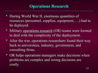 14
Operations Research
Operations Research

During World War II, enormous quantities of
During World War II, enormous quantities of
resources (personnel, supplies, equipment, …) had to
resources (personnel, supplies, equipment, …) had to
be deployed.
be deployed.

Military
Military operations research
operations research (OR) teams were formed
(OR) teams were formed
to deal with the complexity of the deployment.
to deal with the complexity of the deployment.

After the war, operations researchers found their way
After the war, operations researchers found their way
back to universities, industry, government, and
back to universities, industry, government, and
consulting firms.
consulting firms.

OR helps operations managers make decisions when
OR helps operations managers make decisions when
problems are complex and wrong decisions are
problems are complex and wrong decisions are
costly.
costly.
 