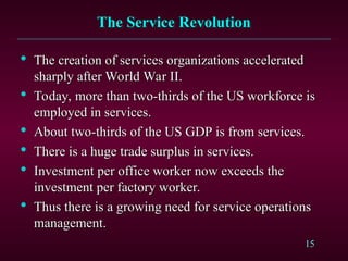 15
The Service Revolution
The Service Revolution

The creation of services organizations accelerated
The creation of services organizations accelerated
sharply after World War II.
sharply after World War II.

Today, more than two-thirds of the US workforce is
Today, more than two-thirds of the US workforce is
employed in services.
employed in services.

About two-thirds of the US GDP is from services.
About two-thirds of the US GDP is from services.

There is a huge trade surplus in services.
There is a huge trade surplus in services.

Investment per office worker now exceeds the
Investment per office worker now exceeds the
investment per factory worker.
investment per factory worker.

Thus there is a growing need for service operations
Thus there is a growing need for service operations
management.
management.
 