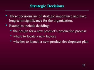 25
Strategic Decisions
Strategic Decisions

These decisions are of strategic importance and have
These decisions are of strategic importance and have
long-term significance for the organization.
long-term significance for the organization.

Examples include deciding:
Examples include deciding:

the design for a new product’s production process
the design for a new product’s production process

where to locate a new factory
where to locate a new factory

whether to launch a new-product development plan
whether to launch a new-product development plan
 