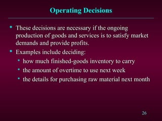 26
Operating Decisions
Operating Decisions

These decisions are necessary if the ongoing
These decisions are necessary if the ongoing
production of goods and services is to satisfy market
production of goods and services is to satisfy market
demands and provide profits.
demands and provide profits.

Examples include deciding:
Examples include deciding:

how much finished-goods inventory to carry
how much finished-goods inventory to carry

the amount of overtime to use next week
the amount of overtime to use next week

the details for purchasing raw material next month
the details for purchasing raw material next month
 