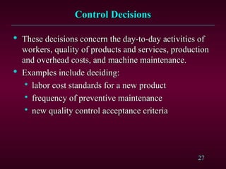 27
Control Decisions
Control Decisions

These decisions concern the day-to-day activities of
These decisions concern the day-to-day activities of
workers, quality of products and services, production
workers, quality of products and services, production
and overhead costs, and machine maintenance.
and overhead costs, and machine maintenance.

Examples include deciding:
Examples include deciding:

labor cost standards for a new product
labor cost standards for a new product

frequency of preventive maintenance
frequency of preventive maintenance

new quality control acceptance criteria
new quality control acceptance criteria
 
