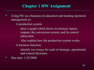 30
Chapter 1 HW Assignment
Chapter 1 HW Assignment

Using FIU as a business in education and treating operation
Using FIU as a business in education and treating operation
management as:
management as:
1.
1. A production system
A production system
1.
1. draw a graph which shows its primary inputs,
draw a graph which shows its primary inputs,
outputs, the conversion system, and its control
outputs, the conversion system, and its control
subsystem.
subsystem.
2.
2. Also explain how the production system works.
Also explain how the production system works.
2.
2. A business function,
A business function,
1.
1. identify two issues for each of strategic, operational,
identify two issues for each of strategic, operational,
and control decisions.
and control decisions.

Due date: 1/22/2008
Due date: 1/22/2008
 