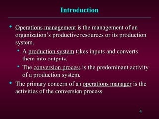 4
Introduction
Introduction

Operations management
Operations management is the management of an
is the management of an
organization’s productive resources or its production
organization’s productive resources or its production
system.
system.

A
A production system
production system takes inputs and converts
takes inputs and converts
them into outputs.
them into outputs.

The
The conversion process
conversion process is the predominant activity
is the predominant activity
of a production system.
of a production system.

The primary concern of an
The primary concern of an operations manager
operations manager is the
is the
activities of the conversion process.
activities of the conversion process.
 