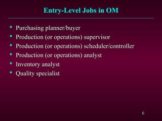 6
Entry-Level Jobs in OM
Entry-Level Jobs in OM

Purchasing planner/buyer
Purchasing planner/buyer

Production (or operations) supervisor
Production (or operations) supervisor

Production (or operations) scheduler/controller
Production (or operations) scheduler/controller

Production (or operations) analyst
Production (or operations) analyst

Inventory analyst
Inventory analyst

Quality specialist
Quality specialist
 