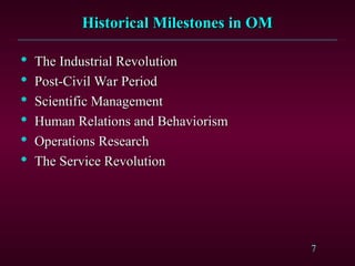 7
Historical Milestones in OM
Historical Milestones in OM

The Industrial Revolution
The Industrial Revolution

Post-Civil War Period
Post-Civil War Period

Scientific Management
Scientific Management

Human Relations and Behaviorism
Human Relations and Behaviorism

Operations Research
Operations Research

The Service Revolution
The Service Revolution
 