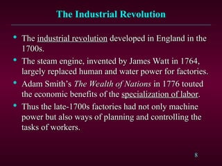 8
The Industrial Revolution
The Industrial Revolution

The
The industrial revolution
industrial revolution developed in England in the
developed in England in the
1700s.
1700s.

The steam engine, invented by James Watt in 1764,
The steam engine, invented by James Watt in 1764,
largely replaced human and water power for factories.
largely replaced human and water power for factories.

Adam Smith’s
Adam Smith’s The Wealth of Nations
The Wealth of Nations in 1776 touted
in 1776 touted
the economic benefits of the
the economic benefits of the specialization of labor
specialization of labor.
.

Thus the late-1700s factories had not only machine
Thus the late-1700s factories had not only machine
power but also ways of planning and controlling the
power but also ways of planning and controlling the
tasks of workers.
tasks of workers.
 