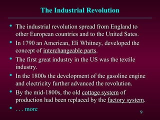 9
The Industrial Revolution
The Industrial Revolution

The industrial revolution spread from England to
The industrial revolution spread from England to
other European countries and to the United Sates.
other European countries and to the United Sates.

In 1790 an American, Eli Whitney, developed the
In 1790 an American, Eli Whitney, developed the
concept of
concept of interchangeable parts
interchangeable parts.
.

The first great industry in the US was the textile
The first great industry in the US was the textile
industry.
industry.

In the 1800s the development of the gasoline engine
In the 1800s the development of the gasoline engine
and electricity further advanced the revolution.
and electricity further advanced the revolution.

By the mid-1800s, the old
By the mid-1800s, the old cottage system
cottage system of
of
production had been replaced by the
production had been replaced by the factory system
factory system.
.

. . . more
. . . more
 