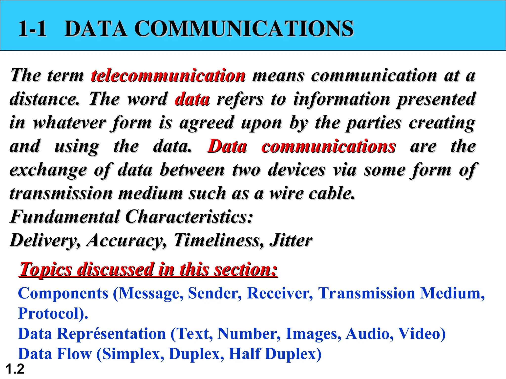 1.2 1-1 DATA COMMUNICATIONS 1-1 DATA COMMUNICATIONS The term The term telecommunication telecommunication means communication at a means communication at a distance. The word distance. The word data data refers to information presented refers to information presented in whatever form is agreed upon by the parties creating in whatever form is agreed upon by the parties creating and using the data. and using the data. Data communications Data communications are the are the exchange of data between two devices via some form of exchange of data between two devices via some form of transmission medium such as a wire cable. transmission medium such as a wire cable. Fundamental Characteristics: Fundamental Characteristics: Delivery, Accuracy, Timeliness, Jitter Delivery, Accuracy, Timeliness, Jitter Components (Message, Sender, Receiver, Transmission Medium, Protocol). Data Représentation (Text, Number, Images, Audio, Video) Data Flow (Simplex, Duplex, Half Duplex) Topics discussed in this section: Topics discussed in this section: 