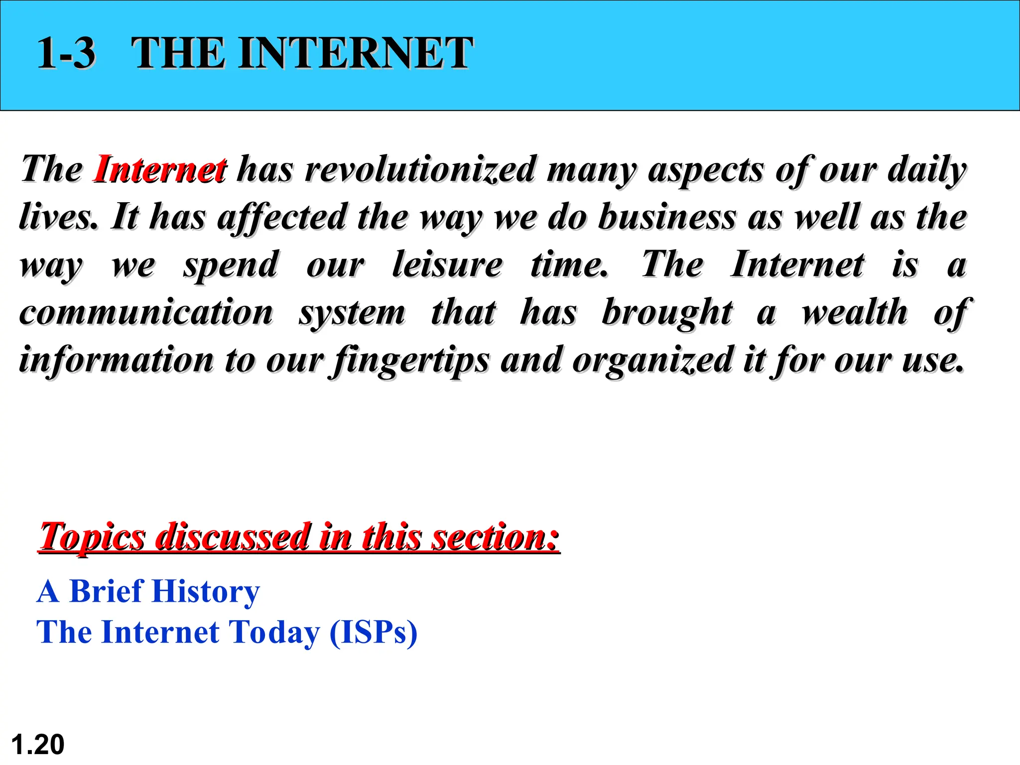 1.20 1-3 THE INTERNET 1-3 THE INTERNET The The Internet Internet has revolutionized many aspects of our daily has revolutionized many aspects of our daily lives. It has affected the way we do business as well as the lives. It has affected the way we do business as well as the way we spend our leisure time. The Internet is a way we spend our leisure time. The Internet is a communication system that has brought a wealth of communication system that has brought a wealth of information to our fingertips and organized it for our use. information to our fingertips and organized it for our use. A Brief History The Internet Today (ISPs) Topics discussed in this section: Topics discussed in this section: 