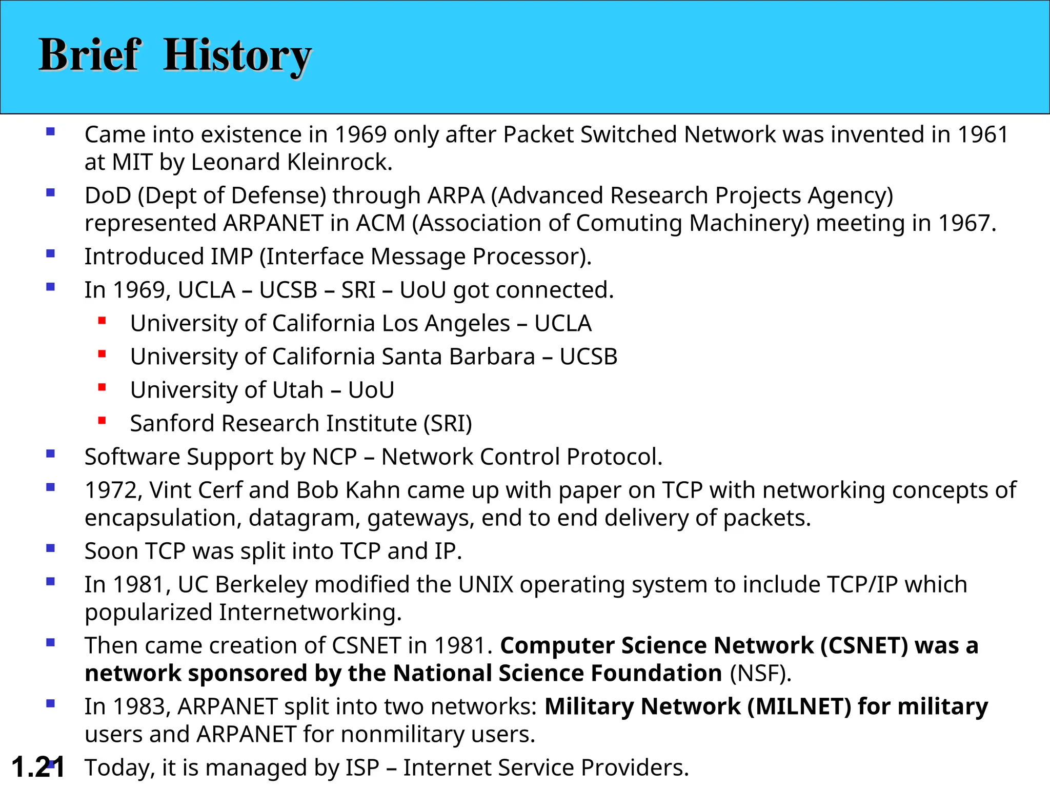  Came into existence in 1969 only after Packet Switched Network was invented in 1961 at MIT by Leonard Kleinrock.  DoD (Dept of Defense) through ARPA (Advanced Research Projects Agency) represented ARPANET in ACM (Association of Comuting Machinery) meeting in 1967.  Introduced IMP (Interface Message Processor).  In 1969, UCLA – UCSB – SRI – UoU got connected.  University of California Los Angeles – UCLA  University of California Santa Barbara – UCSB  University of Utah – UoU  Sanford Research Institute (SRI)  Software Support by NCP – Network Control Protocol.  1972, Vint Cerf and Bob Kahn came up with paper on TCP with networking concepts of encapsulation, datagram, gateways, end to end delivery of packets.  Soon TCP was split into TCP and IP.  In 1981, UC Berkeley modified the UNIX operating system to include TCP/IP which popularized Internetworking.  Then came creation of CSNET in 1981. Computer Science Network (CSNET) was a network sponsored by the National Science Foundation (NSF).  In 1983, ARPANET split into two networks: Military Network (MILNET) for military users and ARPANET for nonmilitary users.  Today, it is managed by ISP – Internet Service Providers. 1.21 Brief History Brief History 