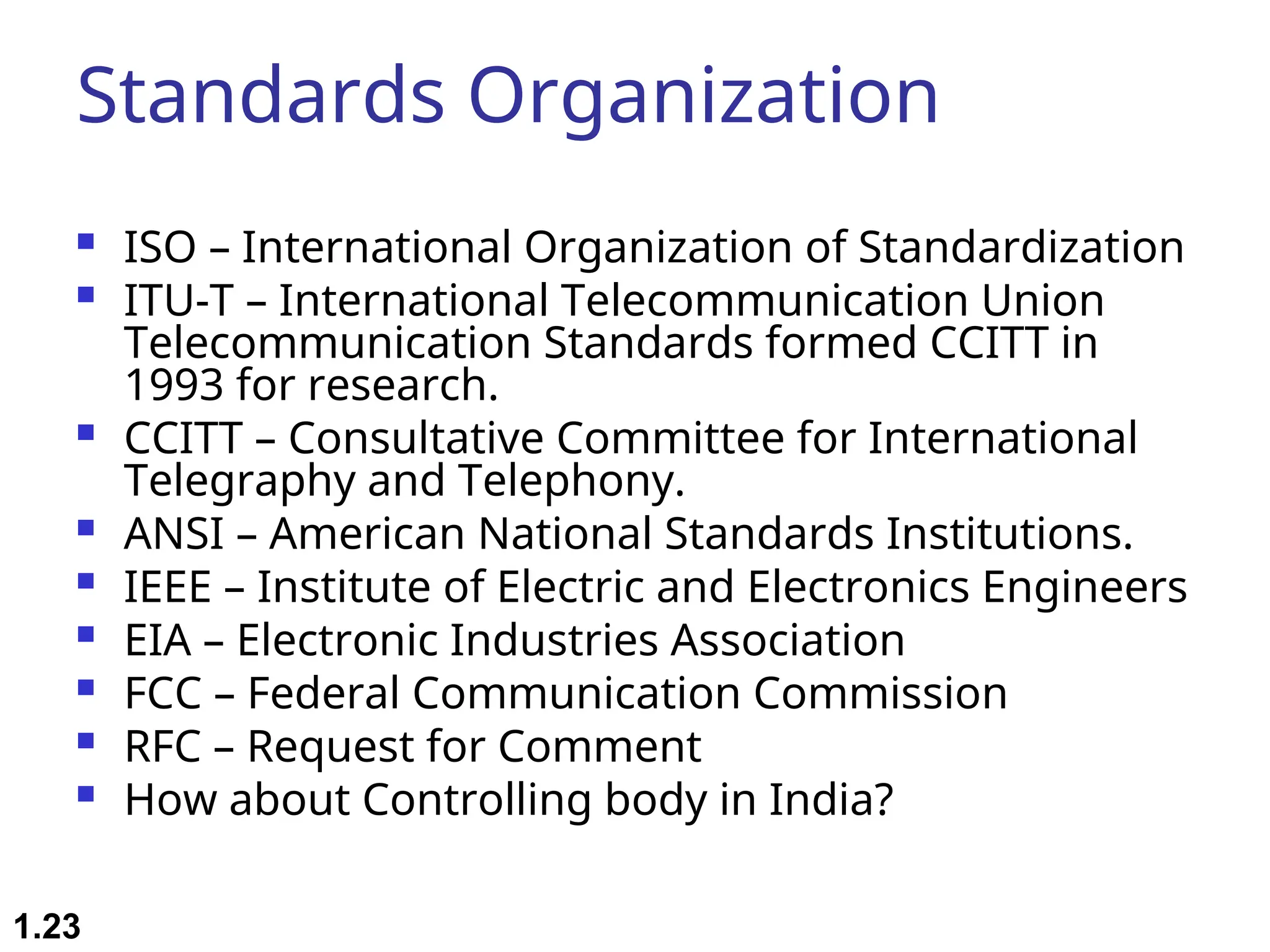 Standards Organization  ISO – International Organization of Standardization  ITU-T – International Telecommunication Union Telecommunication Standards formed CCITT in 1993 for research.  CCITT – Consultative Committee for International Telegraphy and Telephony.  ANSI – American National Standards Institutions.  IEEE – Institute of Electric and Electronics Engineers  EIA – Electronic Industries Association  FCC – Federal Communication Commission  RFC – Request for Comment  How about Controlling body in India? 1.23 