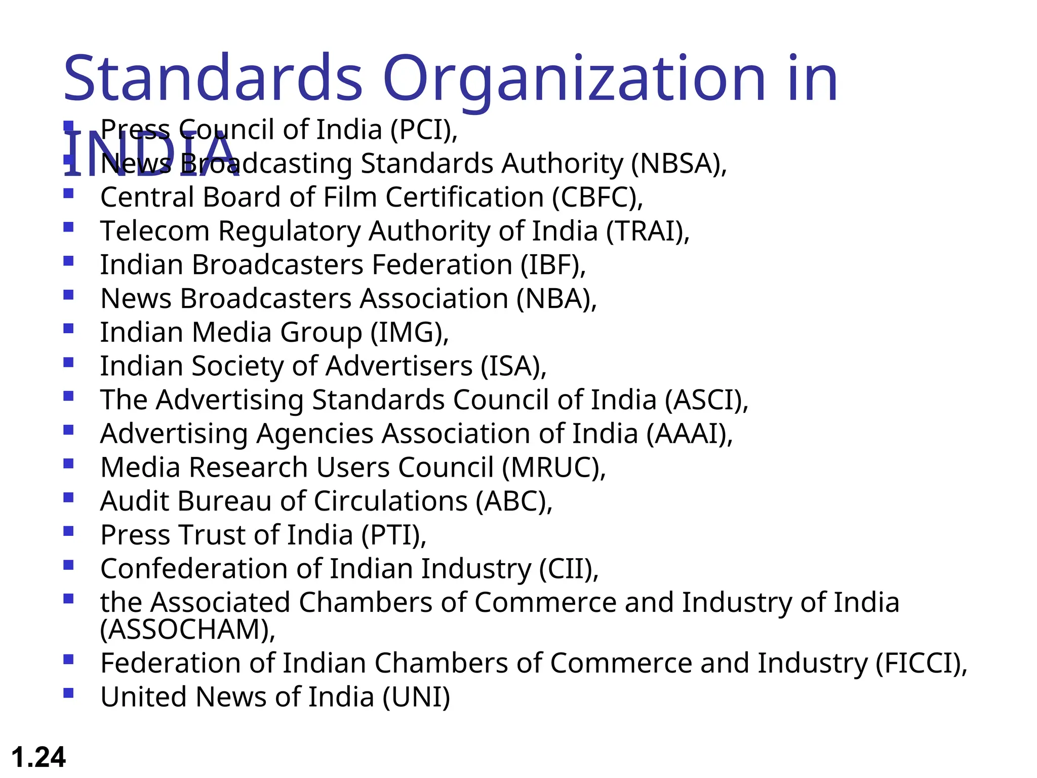 Standards Organization in INDIA  Press Council of India (PCI),  News Broadcasting Standards Authority (NBSA),  Central Board of Film Certification (CBFC),  Telecom Regulatory Authority of India (TRAI),  Indian Broadcasters Federation (IBF),  News Broadcasters Association (NBA),  Indian Media Group (IMG),  Indian Society of Advertisers (ISA),  The Advertising Standards Council of India (ASCI),  Advertising Agencies Association of India (AAAI),  Media Research Users Council (MRUC),  Audit Bureau of Circulations (ABC),  Press Trust of India (PTI),  Confederation of Indian Industry (CII),  the Associated Chambers of Commerce and Industry of India (ASSOCHAM),  Federation of Indian Chambers of Commerce and Industry (FICCI),  United News of India (UNI) 1.24 