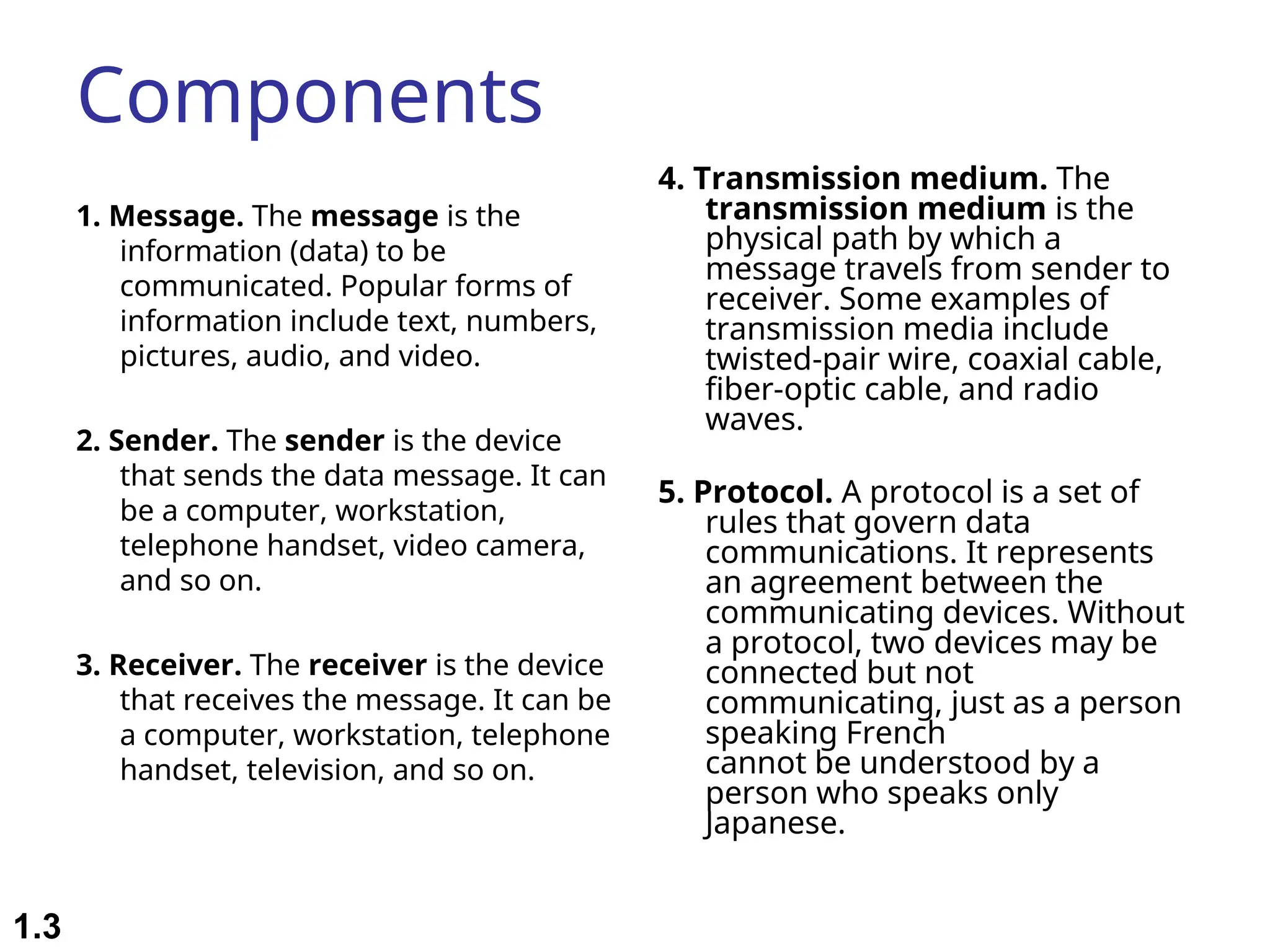 Components 1. Message. The message is the information (data) to be communicated. Popular forms of information include text, numbers, pictures, audio, and video. 2. Sender. The sender is the device that sends the data message. It can be a computer, workstation, telephone handset, video camera, and so on. 3. Receiver. The receiver is the device that receives the message. It can be a computer, workstation, telephone handset, television, and so on. 4. Transmission medium. The transmission medium is the physical path by which a message travels from sender to receiver. Some examples of transmission media include twisted-pair wire, coaxial cable, fiber-optic cable, and radio waves. 5. Protocol. A protocol is a set of rules that govern data communications. It represents an agreement between the communicating devices. Without a protocol, two devices may be connected but not communicating, just as a person speaking French cannot be understood by a person who speaks only Japanese. 1.3 