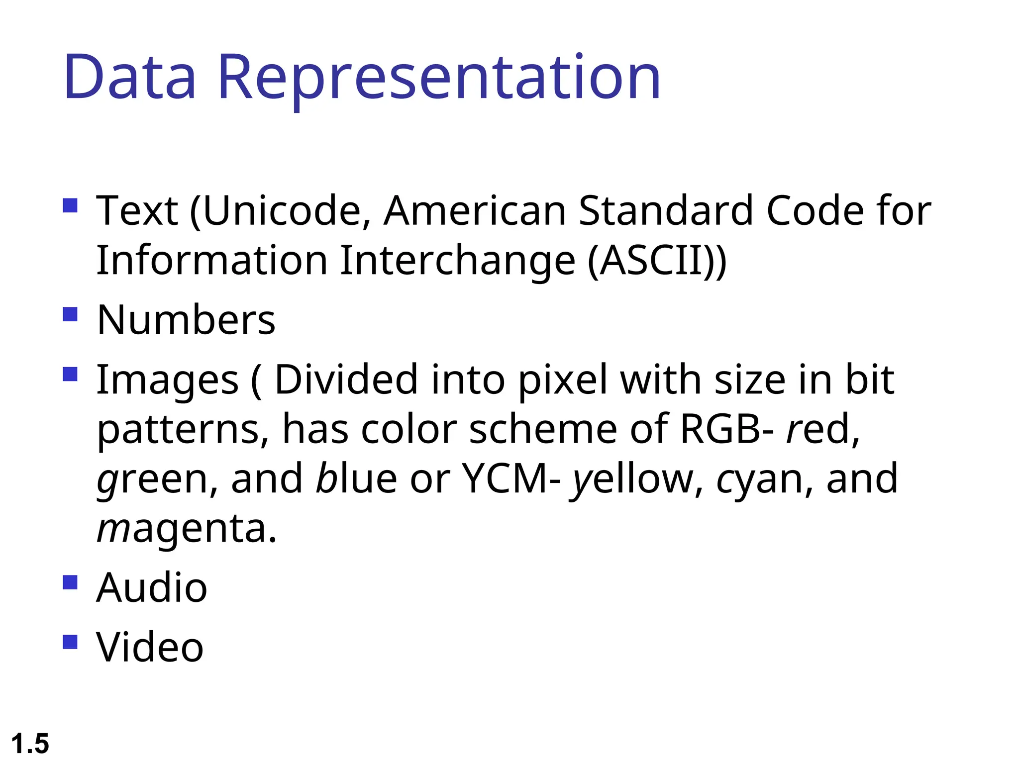Data Representation  Text (Unicode, American Standard Code for Information Interchange (ASCII))  Numbers  Images ( Divided into pixel with size in bit patterns, has color scheme of RGB- red, green, and blue or YCM- yellow, cyan, and magenta.  Audio  Video 1.5 