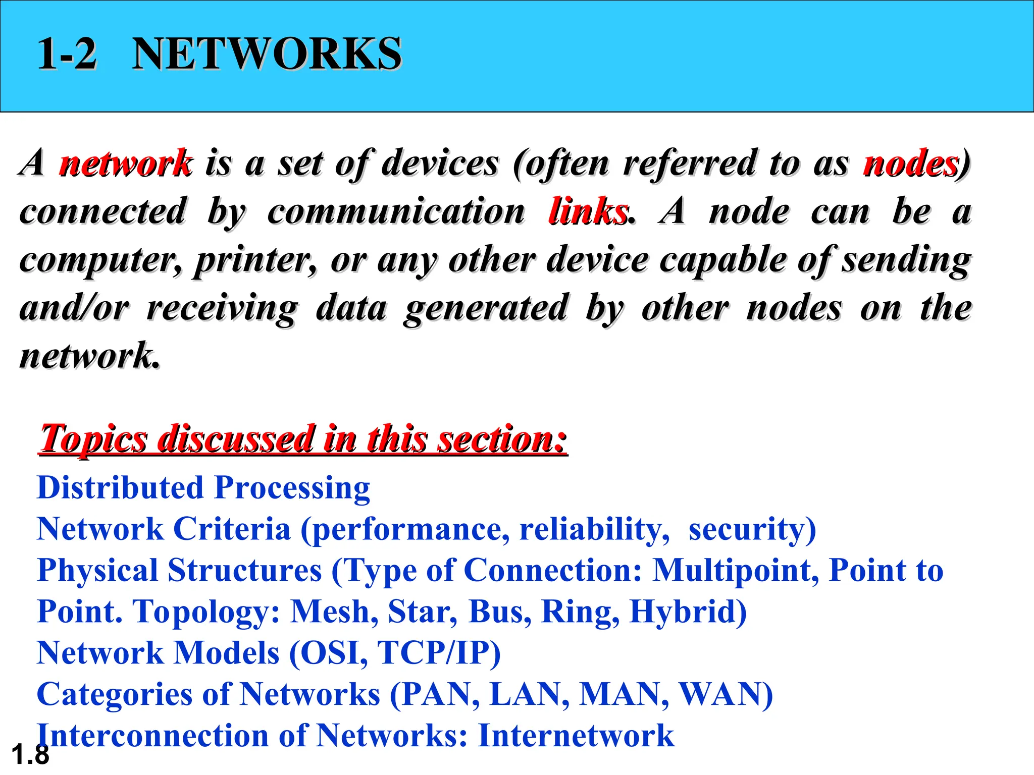 1.8 1-2 NETWORKS 1-2 NETWORKS A A network network is a set of devices (often referred to as is a set of devices (often referred to as nodes nodes) ) connected by communication connected by communication links links. A node can be a . A node can be a computer, printer, or any other device capable of sending computer, printer, or any other device capable of sending and/or receiving data generated by other nodes on the and/or receiving data generated by other nodes on the network. network. Distributed Processing Network Criteria (performance, reliability, security) Physical Structures (Type of Connection: Multipoint, Point to Point. Topology: Mesh, Star, Bus, Ring, Hybrid) Network Models (OSI, TCP/IP) Categories of Networks (PAN, LAN, MAN, WAN) Interconnection of Networks: Internetwork Topics discussed in this section: Topics discussed in this section: 