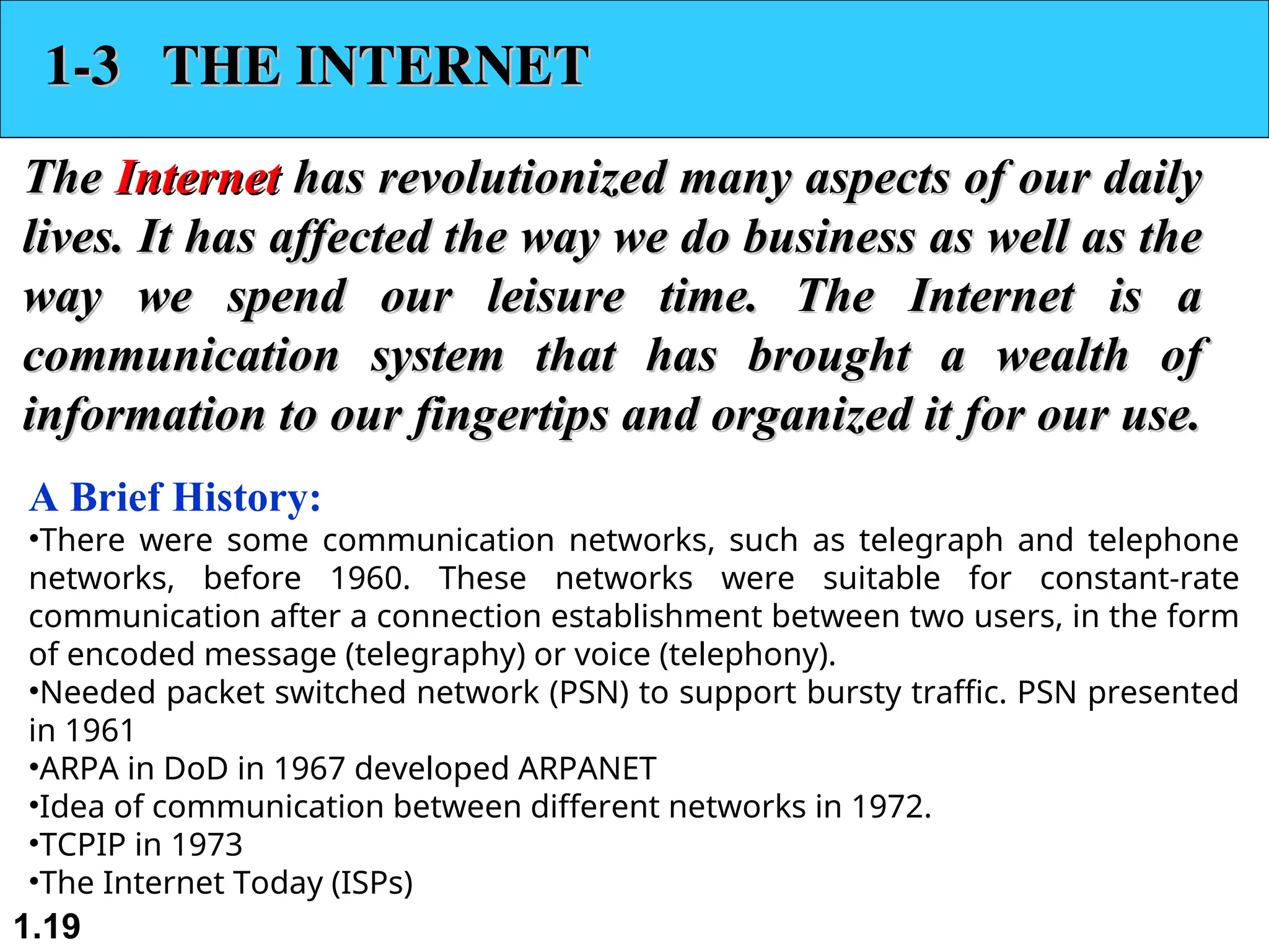 1.19 1-3 THE INTERNET 1-3 THE INTERNET The The Internet Internet has revolutionized many aspects of our daily has revolutionized many aspects of our daily lives. It has affected the way we do business as well as the lives. It has affected the way we do business as well as the way we spend our leisure time. The Internet is a way we spend our leisure time. The Internet is a communication system that has brought a wealth of communication system that has brought a wealth of information to our fingertips and organized it for our use. information to our fingertips and organized it for our use. A Brief History: •There were some communication networks, such as telegraph and telephone networks, before 1960. These networks were suitable for constant-rate communication after a connection establishment between two users, in the form of encoded message (telegraphy) or voice (telephony). •Needed packet switched network (PSN) to support bursty traffic. PSN presented in 1961 •ARPA in DoD in 1967 developed ARPANET •Idea of communication between different networks in 1972. •TCPIP in 1973 •The Internet Today (ISPs) 