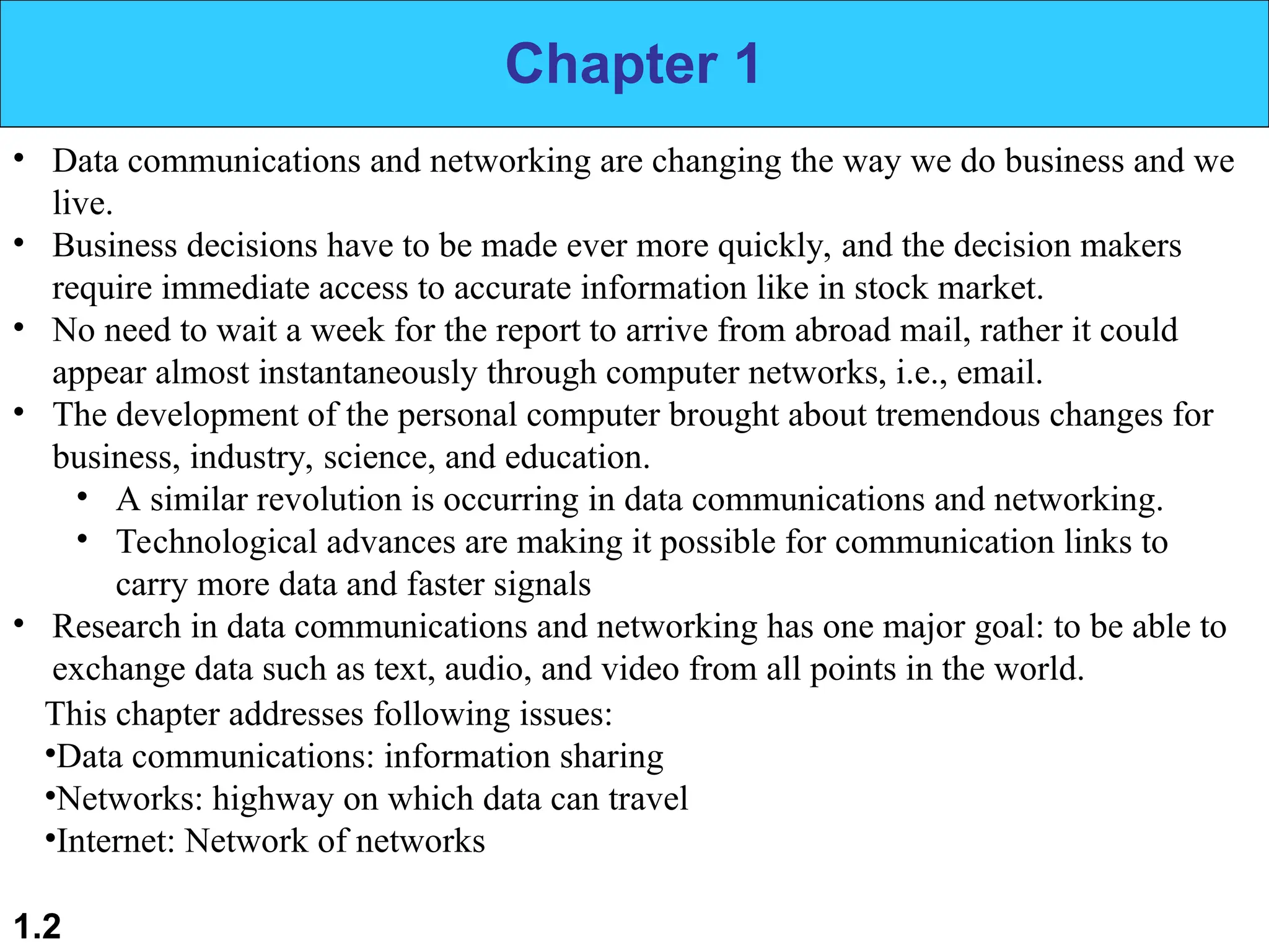 1.2 Chapter 1 • Data communications and networking are changing the way we do business and we live. • Business decisions have to be made ever more quickly, and the decision makers require immediate access to accurate information like in stock market. • No need to wait a week for the report to arrive from abroad mail, rather it could appear almost instantaneously through computer networks, i.e., email. • The development of the personal computer brought about tremendous changes for business, industry, science, and education. • A similar revolution is occurring in data communications and networking. • Technological advances are making it possible for communication links to carry more data and faster signals • Research in data communications and networking has one major goal: to be able to exchange data such as text, audio, and video from all points in the world. This chapter addresses following issues: •Data communications: information sharing •Networks: highway on which data can travel •Internet: Network of networks 