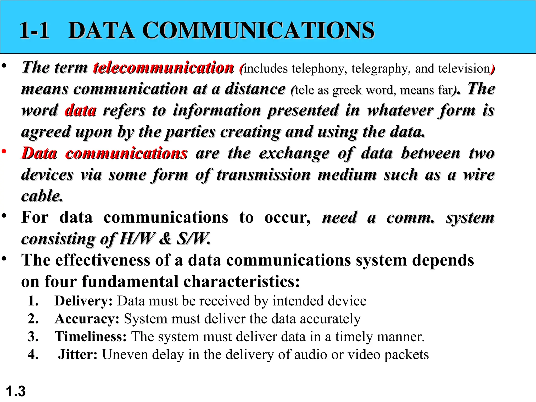 1.3 1-1 DATA COMMUNICATIONS 1-1 DATA COMMUNICATIONS • The term The term telecommunication telecommunication ( (includes telephony, telegraphy, and television) ) means communication at a distance means communication at a distance ( (tele as greek word, means far tele as greek word, means far) ). The . The word word data data refers to information presented in whatever form is refers to information presented in whatever form is agreed upon by the parties creating and using the data. agreed upon by the parties creating and using the data. • Data communications Data communications are the exchange of data between two are the exchange of data between two devices via some form of transmission medium such as a wire devices via some form of transmission medium such as a wire cable. cable. • For data communications to occur, need a comm. system need a comm. system consisting of H/W & S/W. consisting of H/W & S/W. • The effectiveness of a data communications system depends on four fundamental characteristics: 1. Delivery: Data must be received by intended device 2. Accuracy: System must deliver the data accurately 3. Timeliness: The system must deliver data in a timely manner. 4. Jitter: Uneven delay in the delivery of audio or video packets 