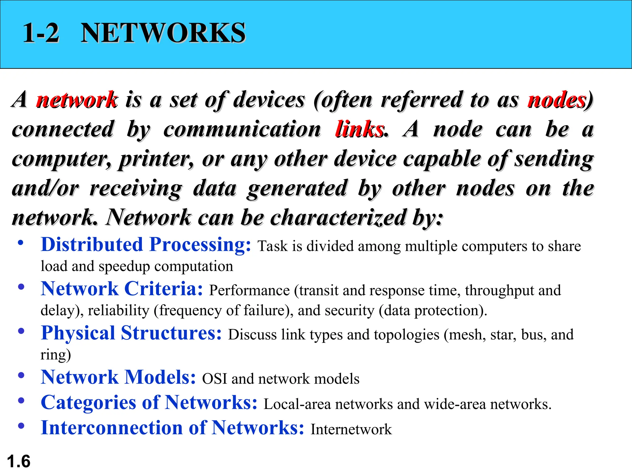1.6 1-2 NETWORKS 1-2 NETWORKS A A network network is a set of devices (often referred to as is a set of devices (often referred to as nodes nodes) ) connected by communication connected by communication links links. A node can be a . A node can be a computer, printer, or any other device capable of sending computer, printer, or any other device capable of sending and/or receiving data generated by other nodes on the and/or receiving data generated by other nodes on the network. Network can be characterized by: network. Network can be characterized by: • Distributed Processing: Task is divided among multiple computers to share load and speedup computation • Network Criteria: Performance (transit and response time, throughput and delay), reliability (frequency of failure), and security (data protection). • Physical Structures: Discuss link types and topologies (mesh, star, bus, and ring) • Network Models: OSI and network models • Categories of Networks: Local-area networks and wide-area networks. • Interconnection of Networks: Internetwork 