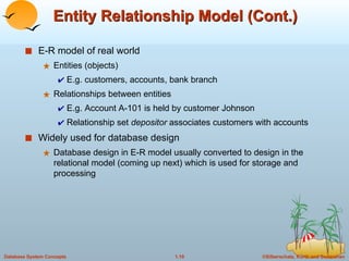 Entity Relationship Model (Cont.) E-R model of real world Entities (objects)  E.g. customers, accounts, bank branch Relationships between entities E.g. Account A-101 is held by customer Johnson Relationship set  depositor  associates customers with accounts Widely used for database design Database design in E-R model usually converted to design in the relational model (coming up next) which is used for storage and processing 