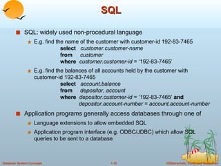 SQL SQL: widely used non-procedural language E.g. find the name of the customer with customer-id 192-83-7465 select   customer.customer-name from   customer where   customer.customer-id  = ‘192-83-7465’ E.g. find the balances of all accounts held by the customer with customer-id 192-83-7465 select   account.balance from   depositor ,  account where   depositor.customer-id  = ‘192-83-7465’  and   depositor.account-number = account.account-number Application programs generally access databases through one of Language extensions to allow embedded SQL Application program interface (e.g. ODBC/JDBC) which allow SQL queries to be sent to a database 