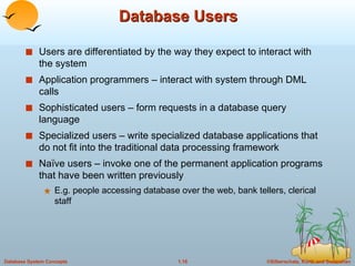 Database Users Users are differentiated by the way they expect to interact with the system Application programmers – interact with system through DML calls Sophisticated users – form requests in a database query language Specialized users – write specialized database applications that do not fit into the traditional data processing framework Naïve users – invoke one of the permanent application programs that have been written previously E.g. people accessing database over the web, bank tellers, clerical staff 