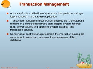 Transaction Management A  transaction  is a collection of operations that performs a single logical function in a database application Transaction-management component ensures that the database remains in a consistent (correct) state despite system failures (e.g., power failures and operating system crashes) and transaction failures. Concurrency-control manager controls the interaction among the concurrent transactions, to ensure the consistency of the database. 