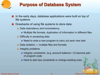 Purpose of Database System In the early days, database applications were built on top of file systems Drawbacks of using file systems to store data: Data redundancy and inconsistency Multiple file formats, duplication of information in different files Difficulty in accessing data  Need to write a new program to carry out each new task Data isolation — multiple files and formats Integrity problems Integrity constraints  (e.g. account balance > 0) become part of program code Hard to add new constraints or change existing ones 