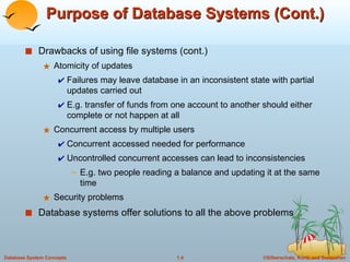 Purpose of Database Systems (Cont.) Drawbacks of using file systems (cont.)  Atomicity of updates Failures may leave database in an inconsistent state with partial updates carried out E.g. transfer of funds from one account to another should either complete or not happen at all Concurrent access by multiple users Concurrent accessed needed for performance Uncontrolled concurrent accesses can lead to inconsistencies E.g. two people reading a balance and updating it at the same time Security problems Database systems offer solutions to all the above problems 